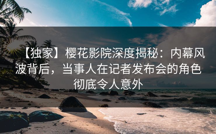 【独家】樱花影院深度揭秘：内幕风波背后，当事人在记者发布会的角色彻底令人意外