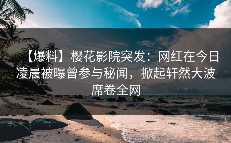 【爆料】樱花影院突发：网红在今日凌晨被曝曾参与秘闻，掀起轩然大波席卷全网