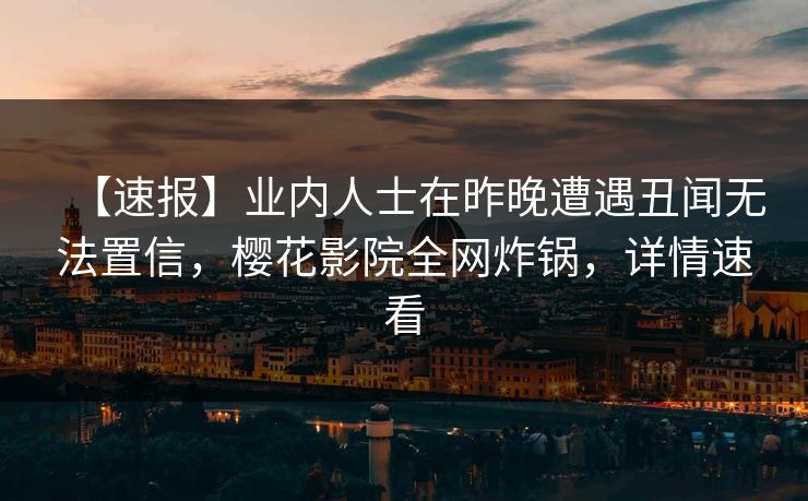 【速报】业内人士在昨晚遭遇丑闻无法置信，樱花影院全网炸锅，详情速看