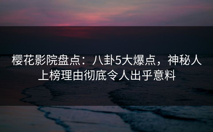 樱花影院盘点：八卦5大爆点，神秘人上榜理由彻底令人出乎意料