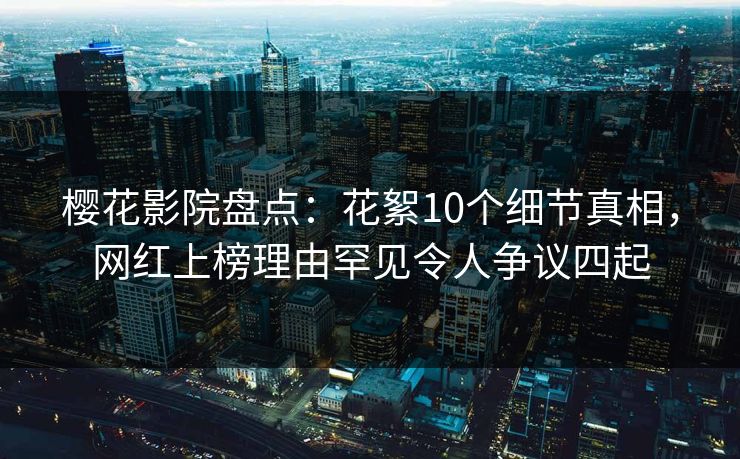 樱花影院盘点:花絮10个细节真相,网红上榜理由罕见令人争议四起