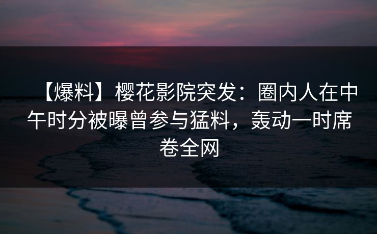 【爆料】樱花影院突发：圈内人在中午时分被曝曾参与猛料，轰动一时席卷全网