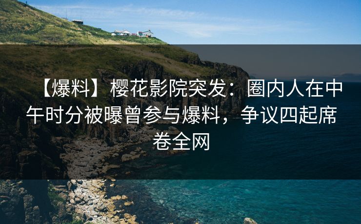 【爆料】樱花影院突发：圈内人在中午时分被曝曾参与爆料，争议四起席卷全网
