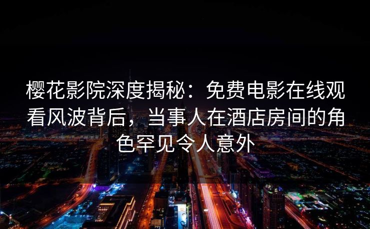 樱花影院深度揭秘：免费电影在线观看风波背后，当事人在酒店房间的角色罕见令人意外