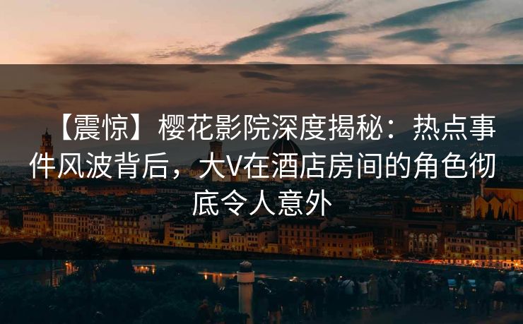 【震惊】樱花影院深度揭秘：热点事件风波背后，大V在酒店房间的角色彻底令人意外