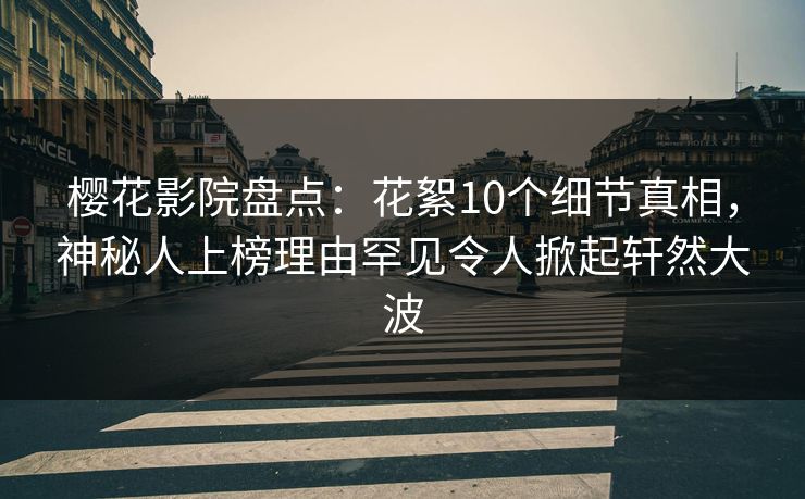 樱花影院盘点：花絮10个细节真相，神秘人上榜理由罕见令人掀起轩然大波