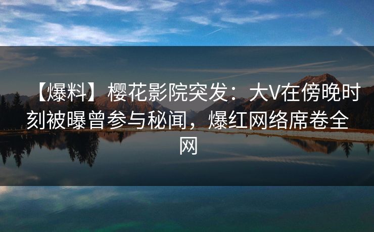 【爆料】樱花影院突发：大V在傍晚时刻被曝曾参与秘闻，爆红网络席卷全网