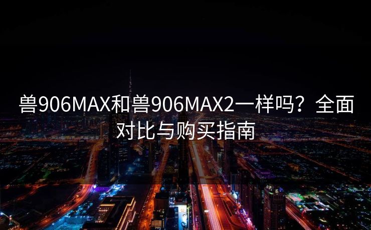 兽906MAX和兽906MAX2一样吗？全面对比与购买指南