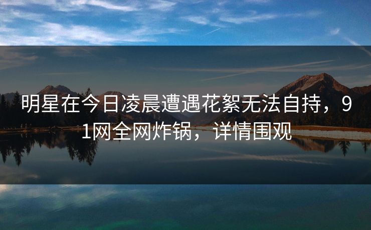 明星在今日凌晨遭遇花絮无法自持，91网全网炸锅，详情围观