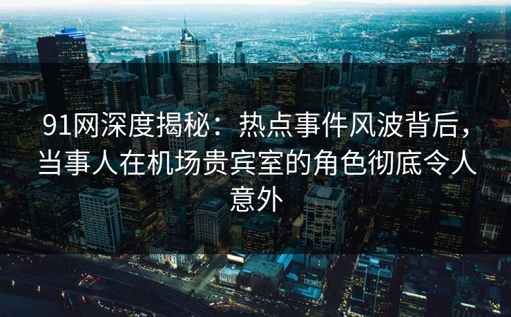 91网深度揭秘：热点事件风波背后，当事人在机场贵宾室的角色彻底令人意外