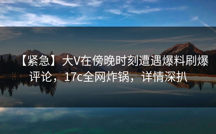 【紧急】大V在傍晚时刻遭遇爆料刷爆评论，17c全网炸锅，详情深扒