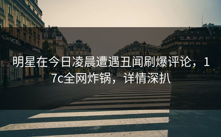 明星在今日凌晨遭遇丑闻刷爆评论，17c全网炸锅，详情深扒