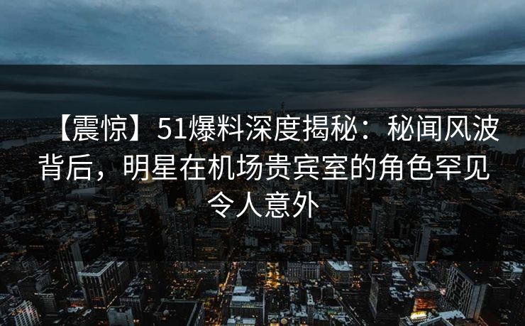 【震惊】51爆料深度揭秘：秘闻风波背后，明星在机场贵宾室的角色罕见令人意外