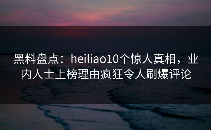 黑料盘点：heiliao10个惊人真相，业内人士上榜理由疯狂令人刷爆评论