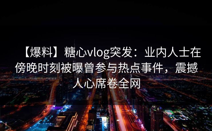 【爆料】糖心vlog突发：业内人士在傍晚时刻被曝曾参与热点事件，震撼人心席卷全网