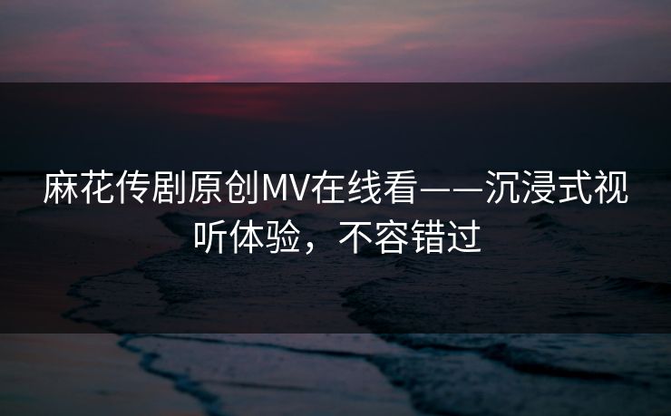 麻花传剧原创MV在线看——沉浸式视听体验，不容错过