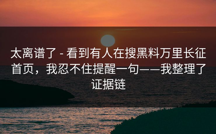 太离谱了 - 看到有人在搜黑料万里长征首页，我忍不住提醒一句——我整理了证据链