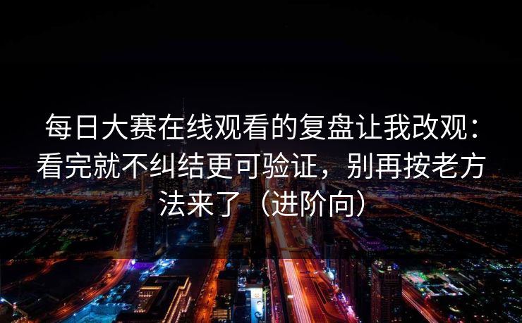 每日大赛在线观看的复盘让我改观：看完就不纠结更可验证，别再按老方法来了（进阶向）