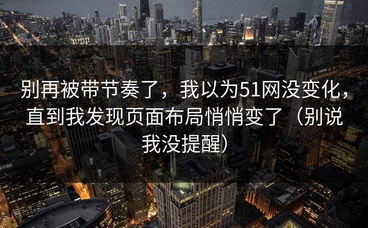 别再被带节奏了，我以为51网没变化，直到我发现页面布局悄悄变了（别说我没提醒）