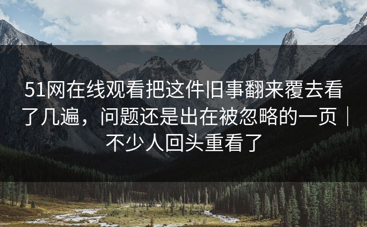 51网在线观看把这件旧事翻来覆去看了几遍，问题还是出在被忽略的一页｜不少人回头重看了